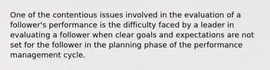 One of the contentious issues involved in the evaluation of a follower's performance is the difficulty faced by a leader in evaluating a follower when clear goals and expectations are not set for the follower in the planning phase of the performance management cycle.