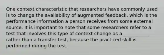 One context characteristic that researchers have commonly used is to change the availability of augmented feedback, which is the performance information a person receives from some external source. It is important to note that some researchers refer to a test that involves this type of context change as a ___________ rather than a transfer test, because the practiced skill is performed during the test.