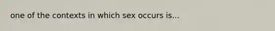 one of the contexts in which sex occurs is...