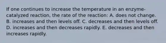 If one continues to increase the temperature in an enzyme-catalyzed reaction, the rate of the reaction: A. does not change. B. increases and then levels off. C. decreases and then levels off. D. increases and then decreases rapidly. E. decreases and then increases rapidly.