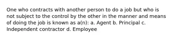 One who contracts with another person to do a job but who is not subject to the control by the other in the manner and means of doing the job is known as a(n): a. Agent b. Principal c. Independent contractor d. Employee