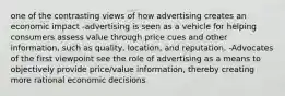 one of the contrasting views of how advertising creates an economic impact -advertising is seen as a vehicle for helping consumers assess value through price cues and other information, such as quality, location, and reputation. -Advocates of the first viewpoint see the role of advertising as a means to objectively provide price/value information, thereby creating more rational economic decisions