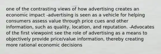 one of the contrasting views of how advertising creates an economic impact -advertising is seen as a vehicle for helping consumers assess value through price cues and other information, such as quality, location, and reputation. -Advocates of the first viewpoint see the role of advertising as a means to objectively provide price/value information, thereby creating more rational economic decisions