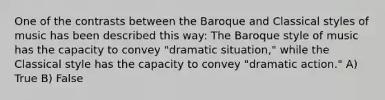 One of the contrasts between the Baroque and Classical styles of music has been described this way: The Baroque style of music has the capacity to convey "dramatic situation," while the Classical style has the capacity to convey "dramatic action." A) True B) False