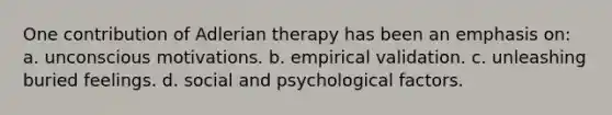 One contribution of Adlerian therapy has been an emphasis on: a. unconscious motivations. b. empirical validation. c. unleashing buried feelings. d. social and psychological factors.