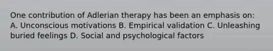 One contribution of Adlerian therapy has been an emphasis on: A. Unconscious motivations B. Empirical validation C. Unleashing buried feelings D. Social and psychological factors