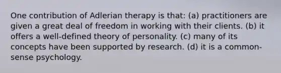 One contribution of Adlerian therapy is that: (a) practitioners are given a great deal of freedom in working with their clients. (b) it offers a well-defined theory of personality. (c) many of its concepts have been supported by research. (d) it is a common-sense psychology.