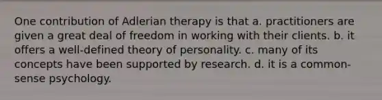 One contribution of Adlerian therapy is that a. practitioners are given a great deal of freedom in working with their clients. b. it offers a well-defined theory of personality. c. many of its concepts have been supported by research. d. it is a common-sense psychology.