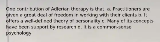 One contribution of Adlerian therapy is that: a. Practitioners are given a great deal of freedom in working with their clients b. It offers a well-defined theory of personality c. Many of its concepts have been support by research d. It is a common-sense psychology