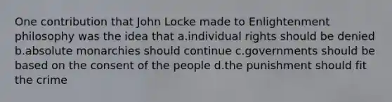 One contribution that John Locke made to Enlightenment philosophy was the idea that a.individual rights should be denied b.absolute monarchies should continue c.governments should be based on the consent of the people d.the punishment should fit the crime