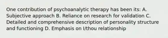 One contribution of psychoanalytic therapy has been its: A. Subjective approach B. Reliance on research for validation C. Detailed and comprehensive description of personality structure and functioning D. Emphasis on I/thou relationship