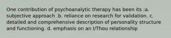 One contribution of psychoanalytic therapy has been its :a. subjective approach .b. reliance on research for validation. c. detailed and comprehensive description of personality structure and functioning. d. emphasis on an I/Thou relationship