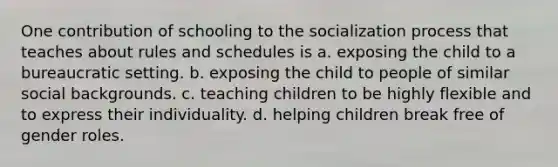 One contribution of schooling to the socialization process that teaches about rules and schedules is a. exposing the child to a bureaucratic setting. b. exposing the child to people of similar social backgrounds. c. teaching children to be highly flexible and to express their individuality. d. helping children break free of gender roles.