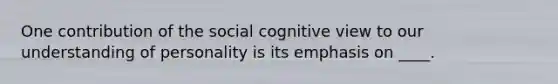 One contribution of the social cognitive view to our understanding of personality is its emphasis on ____.