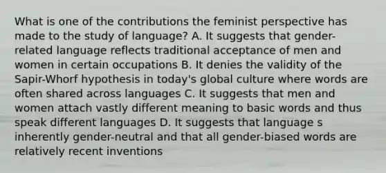 What is one of the contributions the feminist perspective has made to the study of language? A. It suggests that gender-related language reflects traditional acceptance of men and women in certain occupations B. It denies the validity of the Sapir-Whorf hypothesis in today's global culture where words are often shared across languages C. It suggests that men and women attach vastly different meaning to basic words and thus speak different languages D. It suggests that language s inherently gender-neutral and that all gender-biased words are relatively recent inventions