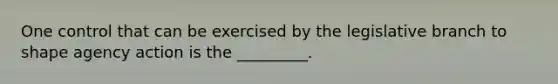 One control that can be exercised by the legislative branch to shape agency action is the _________.