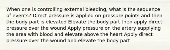 When one is controlling external bleeding, what is the sequence of events? Direct pressure is applied on pressure points and then the body part is elevated Elevate the body part then apply direct pressure over the wound Apply pressure on the artery supplying the area with blood and elevate above the heart Apply direct pressure over the wound and elevate the body part