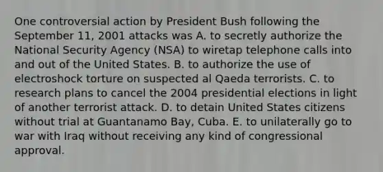 One controversial action by President Bush following the September 11, 2001 attacks was A. to secretly authorize the National Security Agency (NSA) to wiretap telephone calls into and out of the United States. B. to authorize the use of electroshock torture on suspected al Qaeda terrorists. C. to research plans to cancel the 2004 presidential elections in light of another terrorist attack. D. to detain United States citizens without trial at Guantanamo Bay, Cuba. E. to unilaterally go to war with Iraq without receiving any kind of congressional approval.