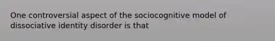 One controversial aspect of the sociocognitive model of dissociative identity disorder is that