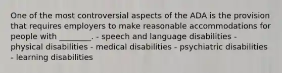 One of the most controversial aspects of the ADA is the provision that requires employers to make reasonable accommodations for people with ________. - speech and language disabilities - physical disabilities - medical disabilities - psychiatric disabilities - learning disabilities