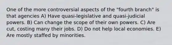 One of the more controversial aspects of the "fourth branch" is that agencies A) Have quasi-legislative and quasi-judicial powers. B) Can change the scope of their own powers. C) Are cut, costing many their jobs. D) Do not help local economies. E) Are mostly staffed by minorities.