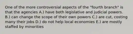 One of the more controversial aspects of the "fourth branch" is that the agencies A.) have both legislative and judicial powers. B.) can change the scope of their own powers C.) are cut, costing many their jobs D.) do not help local economies E.) are mostly staffed by minorities