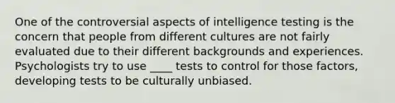 One of the controversial aspects of intelligence testing is the concern that people from different cultures are not fairly evaluated due to their different backgrounds and experiences. Psychologists try to use ____ tests to control for those factors, developing tests to be culturally unbiased.