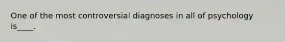 One of the most controversial diagnoses in all of psychology is____.