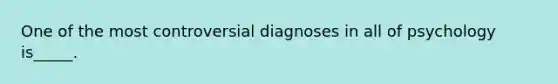 One of the most controversial diagnoses in all of psychology is_____.