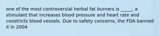 one of the most controversial herbal fat burners is _____, a stimulant that increases blood pressure and heart rate and constricts blood vessels. Due to safety concerns, the FDA banned it in 2004