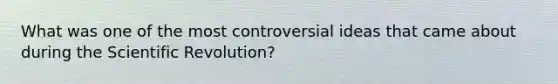 What was one of the most controversial ideas that came about during the Scientific Revolution?