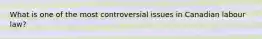 What is one of the most controversial issues in Canadian labour law?