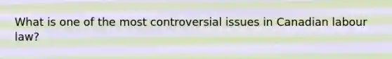 What is one of the most controversial issues in Canadian labour law?