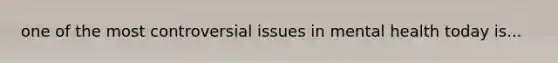 one of the most controversial issues in mental health today is...