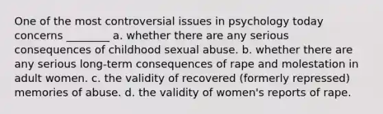 One of the most controversial issues in psychology today concerns ________ a. whether there are any serious consequences of childhood sexual abuse. b. whether there are any serious long-term consequences of rape and molestation in adult women. c. the validity of recovered (formerly repressed) memories of abuse. d. the validity of women's reports of rape.