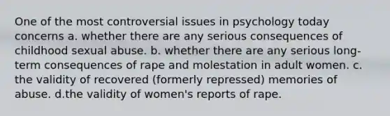 One of the most controversial issues in psychology today concerns a. whether there are any serious consequences of childhood sexual abuse. b. whether there are any serious long-term consequences of rape and molestation in adult women. c. the validity of recovered (formerly repressed) memories of abuse. d.the validity of women's reports of rape.