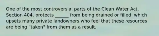 One of the most controversial parts of the Clean Water Act, Section 404, protects ______ from being drained or filled, which upsets many private landowners who feel that these resources are being "taken" from them as a result.