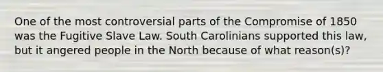 One of the most controversial parts of the Compromise of 1850 was the Fugitive Slave Law. South Carolinians supported this law, but it angered people in the North because of what reason(s)?