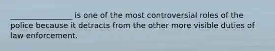 ________________ is one of the most controversial roles of the police because it detracts from the other more visible duties of law enforcement.