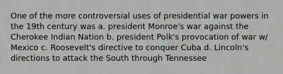 One of the more controversial uses of presidential war powers in the 19th century was a. president Monroe's war against the Cherokee Indian Nation b. president Polk's provocation of war w/ Mexico c. Roosevelt's directive to conquer Cuba d. Lincoln's directions to attack the South through Tennessee