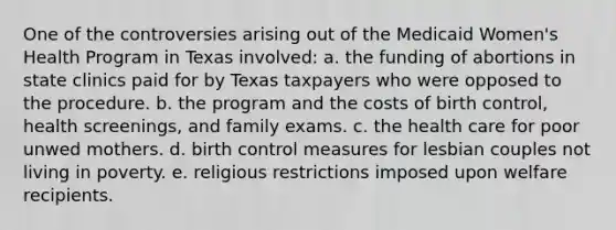 One of the controversies arising out of the Medicaid Women's Health Program in Texas involved: a. the funding of abortions in state clinics paid for by Texas taxpayers who were opposed to the procedure. b. the program and the costs of birth control, health screenings, and family exams. c. the health care for poor unwed mothers. d. birth control measures for lesbian couples not living in poverty. e. religious restrictions imposed upon welfare recipients.