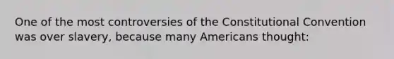 One of the most controversies of the Constitutional Convention was over slavery, because many Americans thought: