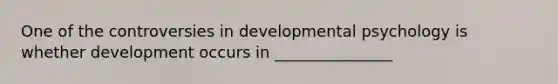 One of the controversies in developmental psychology is whether development occurs in _______________