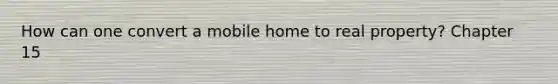 How can one convert a mobile home to real property? Chapter 15