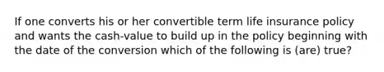 If one converts his or her convertible term life insurance policy and wants the cash-value to build up in the policy beginning with the date of the conversion which of the following is (are) true?