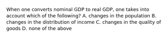 When one converts nominal GDP to real​ GDP, one takes into account which of the​ following? A. changes in the population B. changes in the distribution of income C. changes in the quality of goods D. none of the above