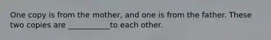 One copy is from the mother, and one is from the father. These two copies are ___________to each other.