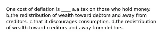 One cost of deflation is ____ a.a tax on those who hold money. b.the redistribution of wealth toward debtors and away from creditors. c.that it discourages consumption. d.the redistribution of wealth toward creditors and away from debtors.