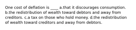 One cost of deflation is ____ a.that it discourages consumption. b.the redistribution of wealth toward debtors and away from creditors. c.a tax on those who hold money. d.the redistribution of wealth toward creditors and away from debtors.