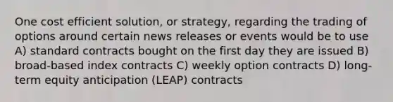 One cost efficient solution, or strategy, regarding the trading of options around certain news releases or events would be to use A) standard contracts bought on the first day they are issued B) broad-based index contracts C) weekly option contracts D) long-term equity anticipation (LEAP) contracts